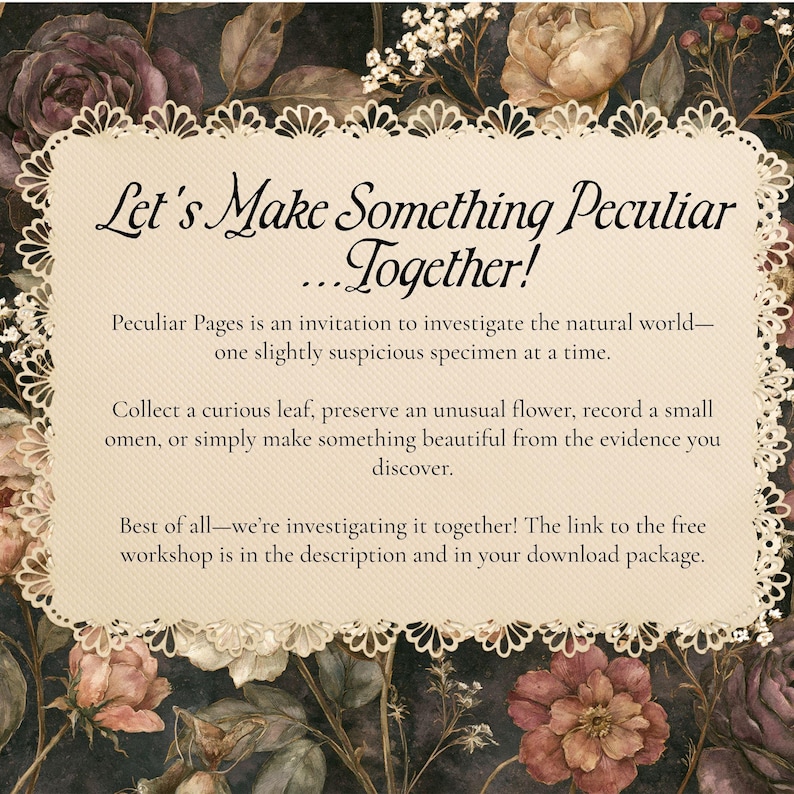 Op de afbeelding: Een cr&egrave;mekleurige rechthoekige kaart met een decoratieve geschulpte rand, met de tekst: Let's Make Something Peculiar...Together! Peculiar Pages is an invitation to investigate the natural world&mdash;one slightly suspicious specimen at a time. Collect a curious leaf, preserve an unusual flower, record a small omen, or simply make something beautiful from the evidence you discover. Best of all&mdash;we're investigating it together! The link to the free workshop is in the description and in your download package.