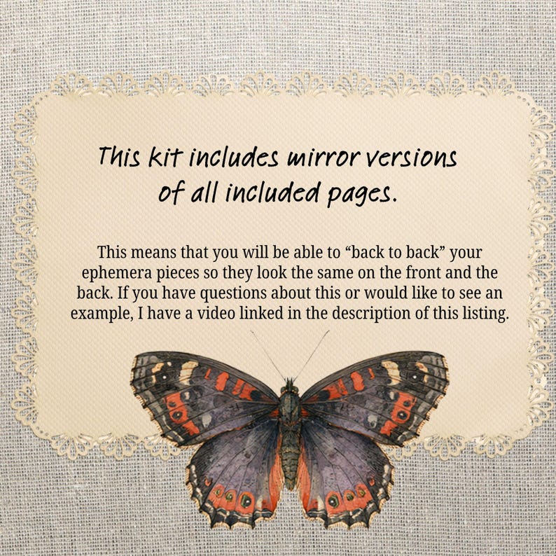 May include: A rectangular cream-colored card with a decorative scalloped edge featuring the text: This kit includes mirror versions of all included pages. This means that you will be able to back to back your ephemera pieces so they look the same on the front and the back. If you have questions about this or would like to see an example, I have a video linked in the description of this listing. Below the text is a butterfly with black, grey, and orange wings.