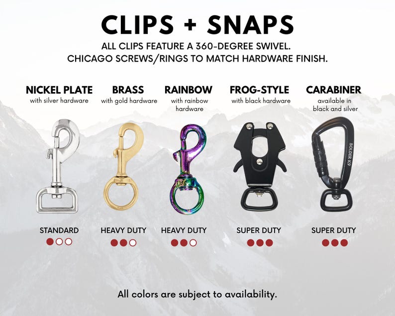 May include: Five different types of clips and snaps for attaching leashes or other accessories to collars. The clips are available in nickel, brass, rainbow, frog-style, and carabiner styles.  All clips feature a 360-degree swivel and Chicago screws/rings to match hardware finish.
