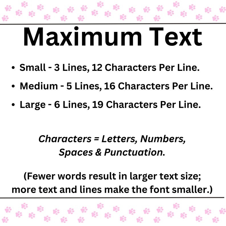 Op de afbeelding: Een witte achtergrond met roze poot afdrukken rond de rand. De tekst "Maximum Text" staat in zwarte vetgedrukte letters. De tekst hieronder legt uit wat het maximale aantal regels en tekens per regel is voor verschillende tekstgroottes: Klein - 3 regels, 12 tekens per regel. Medium - 5 regels, 16 tekens per regel. Groot - 6 regels, 19 tekens per regel. De tekst legt ook uit dat tekens letters, cijfers, spaties en leestekens omvatten. De tekst legt ook uit dat minder woorden resulteren in een grotere tekstgrootte, en meer tekst en regels de lettergrootte kleiner maken.