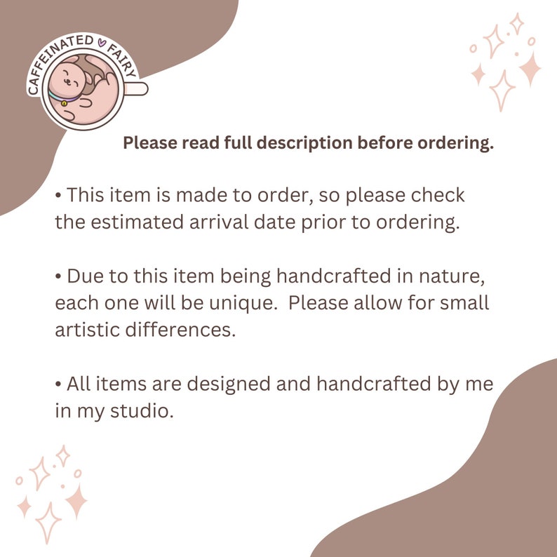 May include: Text on a light brown background with a pink and white cartoon image of a caffeinated fairy. The text reads "Please read full description before ordering."  "This item is made to order, so please check the estimated arrival date prior to ordering."  "Due to this item being handcrafted in nature, each one will be unique. Please allow for small artistic differences."  "All items are designed and handcrafted by me in my studio."