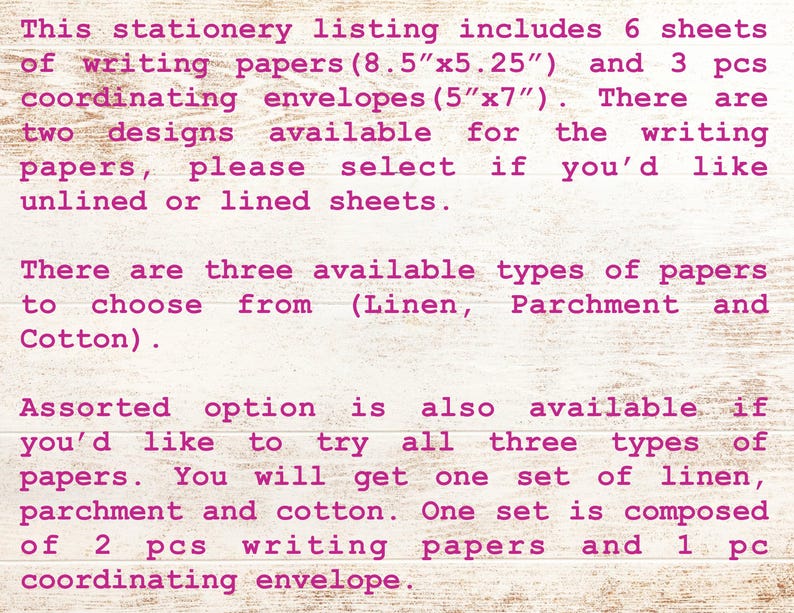 May include: A pink text description on a woodgrain background detailing the options for a stationery set. The set includes 6 sheets of writing paper in two designs, unlined or lined, and 3 coordinating envelopes. The writing paper is available in three types: linen, parchment, and cotton. The set is available in an assorted option with 2 sheets of writing paper and 1 coordinating envelope.