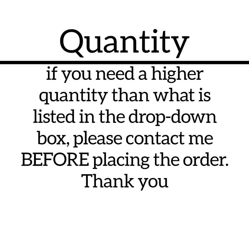 May include: Text-based image with the heading "Quantity" and the message: "if you need a higher quantity than what is listed in the drop-down box, please contact me BEFORE placing the order. Thank you."
