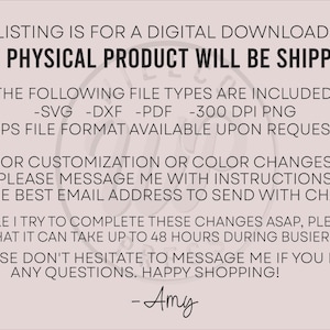 May include: Text on a pink background that reads: "This listing is for a digital download only. No physical product will be shipped. The following file types are included: -SVG -DXF -PDF -300 DPI PNG .EPS file format available upon request. For customization or color changes, please message me with instructions and the best email address to send with changes. While I try to complete these changes ASAP, please note that it can take up to 48 hours during busier weeks. Please don't hesitate to message me if you have any questions. Happy shopping! -Amy"