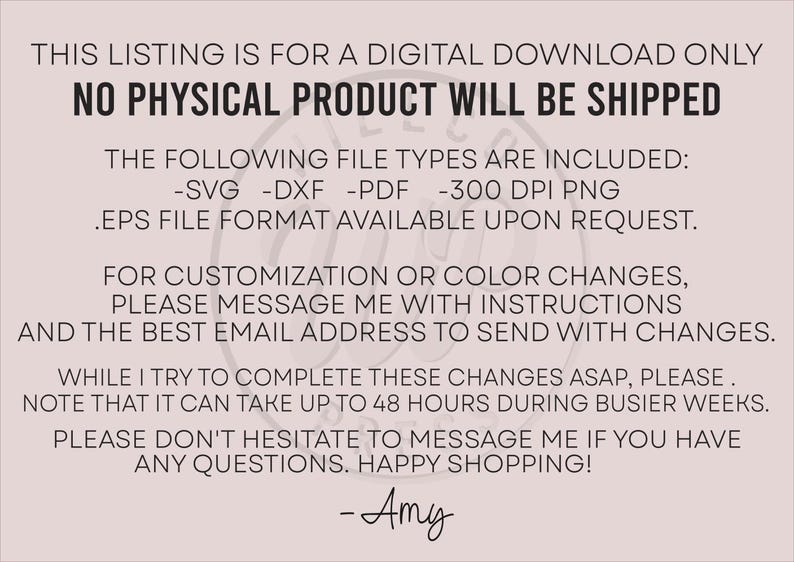 May include: Text on a pink background that reads: "This listing is for a digital download only. No physical product will be shipped. The following file types are included: -SVG -DXF -PDF -300 DPI PNG .EPS file format available upon request. For customization or color changes, please message me with instructions and the best email address to send with changes. While I try to complete these changes ASAP, please note that it can take up to 48 hours during busier weeks. Please don't hesitate to message me if you have any questions. Happy shopping! -Amy"
