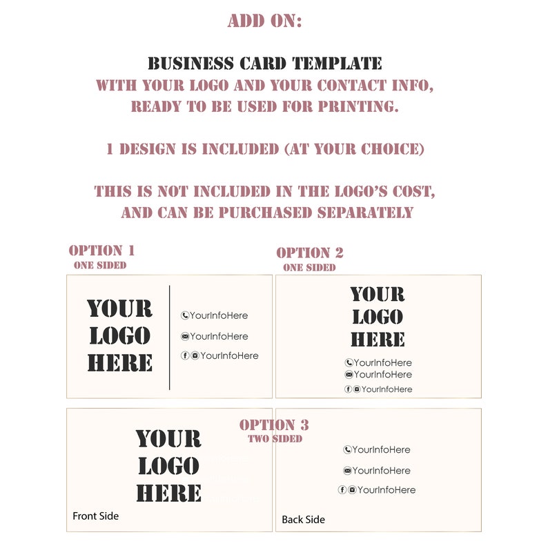 May include: A business card template with the text "YOUR LOGO HERE" in black on a white background. The template includes options for one-sided or two-sided cards, with space for contact information. The text "ADD ON: BUSINESS CARD TEMPLATE WITH YOUR LOGO AND YOUR CONTACT INFO, READY TO BE USED FOR PRINTING. 1 DESIGN IS INCLUDED (AT YOUR CHOICE) THIS IS NOT INCLUDED IN THE LOGO'S COST, AND CAN BE PURCHASED SEPARATELY" is also included.