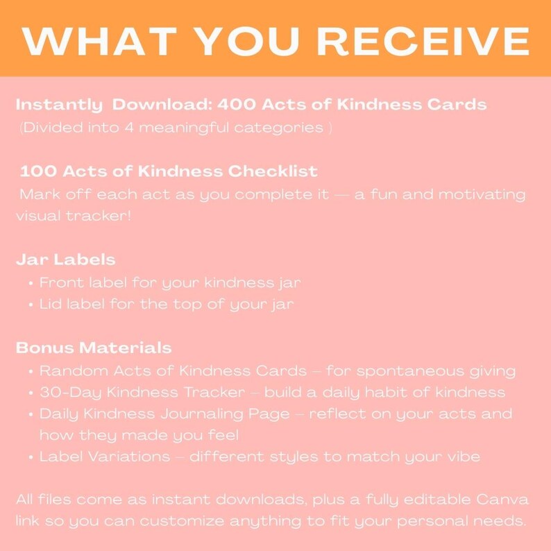 May include: A pink and orange graphic with the text "WHAT YOU RECEIVE" in large, bold, orange letters. The graphic lists the contents of a digital download: 400 Acts of Kindness Cards, 100 Acts of Kindness Checklist, Jar Labels, and Bonus Materials.