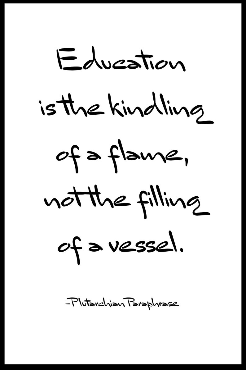 May include: Black and white text on a white background. The text reads: "Education is the kindling of a flame, not the filling of a vessel." -Plutarchian Paraphrase