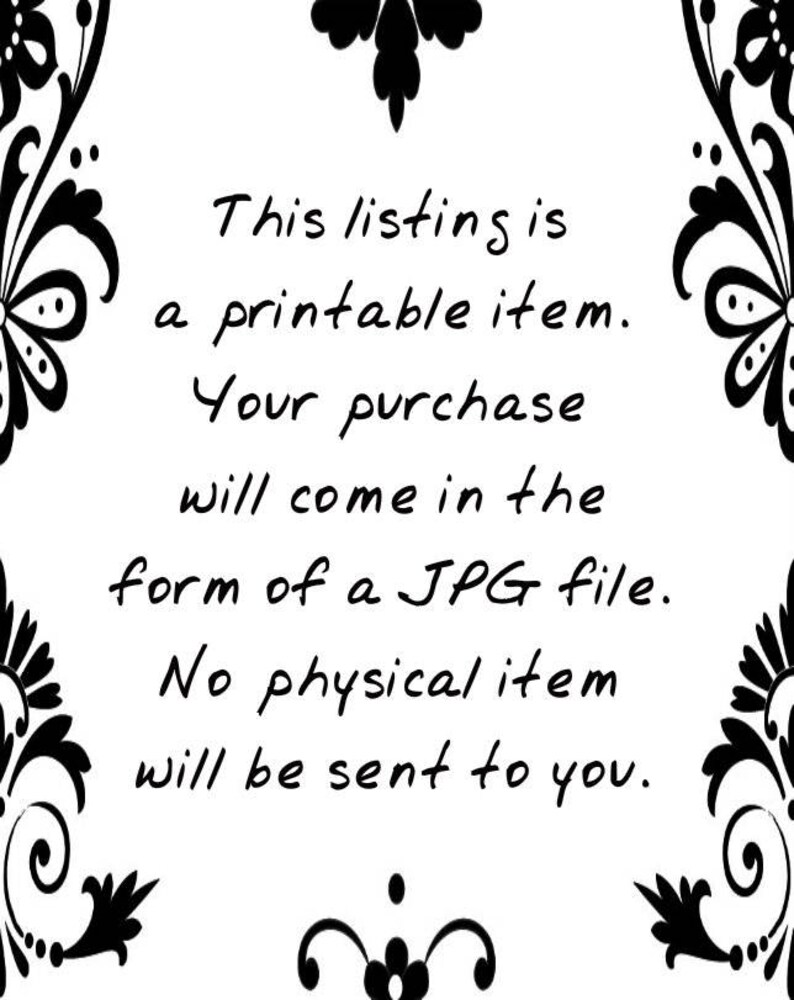 May include: Text on a white background with a black floral border. The text reads: "This listing is a printable item. Your purchase will come in the form of a JPG file. No physical item will be sent to you."