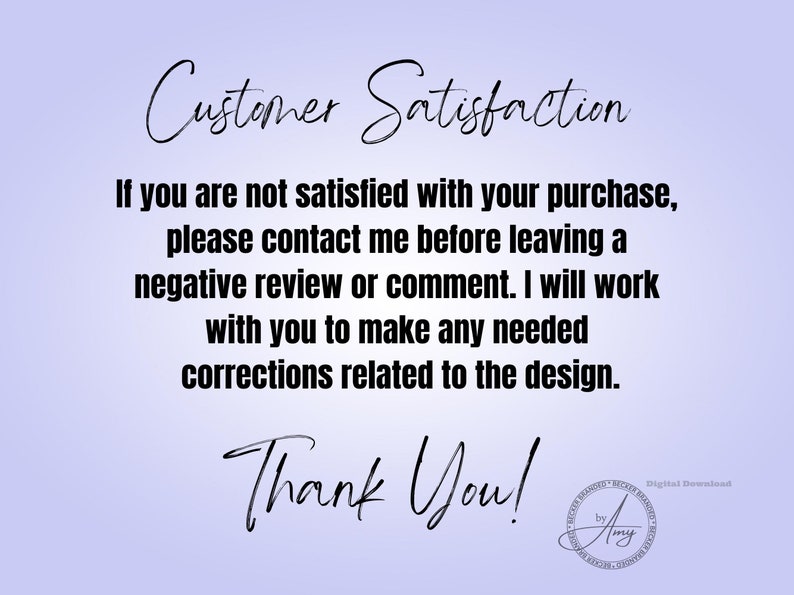 May include: Text on a light purple background that reads "Customer Satisfaction" followed by a paragraph explaining that if you are not satisfied with your purchase, please contact the seller before leaving a negative review or comment. The seller will work with you to make any needed corrections related to the design. The text ends with "Thank You!" and a small logo that reads "Digital Download by Amy".