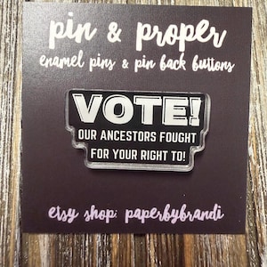 May include: A black acrylic pin with white text that reads VOTE! OUR ANCESTORS FOUGHT FOR YOUR RIGHT TO! The pin is mounted on a dark square display card featuring the text pin & proper enamel pins & pin back buttons and etsy shop: paperbybrandi.