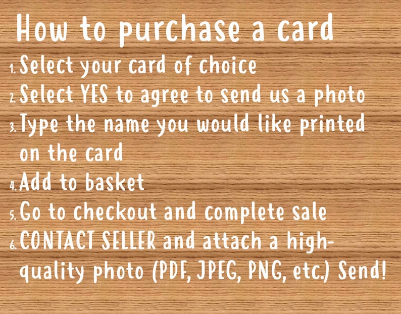 May include: A wooden background with white text explaining how to purchase a card. The text includes instructions to select a card, agree to send a photo, type a name, add to basket, go to checkout, and contact the seller to send a high-quality photo.