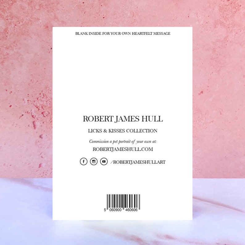 May include: A white card with the text "BLANK INSIDE FOR YOUR OWN HEARTFELT MESSAGE" at the top. The text "ROBERT JAMES HULL" is centered in the middle of the card. Below the name, the text "LICKS & KISSES COLLECTION" is centered. The text "Commission a pet portrait of your own at: ROBERTJAMESHULL.COM" is centered below the collection name. Social media icons for Facebook, Instagram, and YouTube are centered below the website address. The text "/ROBERTJAMESHULLART" is centered below the social media icons. A barcode is centered at the bottom of the card. The text "5 060900 460606" is centered below the barcode.