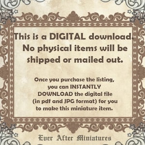 May include: A digital download notice with a decorative border. The text reads: "This is a DIGITAL download. No physical items will be shipped or mailed out. Once you purchase the listing, you can INSTANTLY DOWNLOAD the digital file (in pdf and JPG format) for you to make this miniature item. Ever After Miniatures."