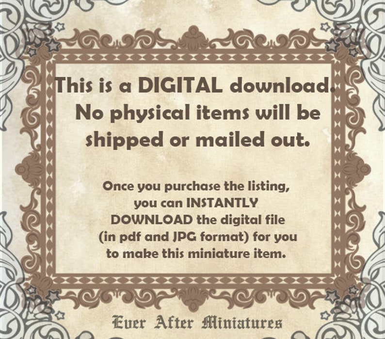 May include: A digital download notice with a decorative border. The text reads: "This is a DIGITAL download. No physical items will be shipped or mailed out. Once you purchase the listing, you can INSTANTLY DOWNLOAD the digital file (in pdf and JPG format) for you to make this miniature item. Ever After Miniatures."