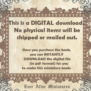 May include: A digital download notice with a decorative border. The text reads: "This is a DIGITAL download. No physical items will be shipped or mailed out. Once you purchase the book, you can INSTANTLY DOWNLOAD the digital file (in pdf format) for you to make this miniature book. Ever After Miniatures"