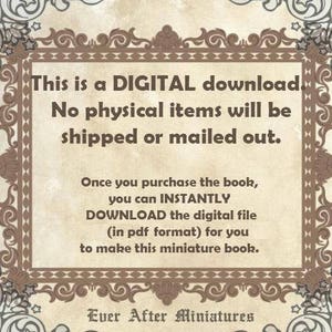 May include: A digital download notice with a decorative border. The text reads: "This is a DIGITAL download. No physical items will be shipped or mailed out. Once you purchase the book, you can INSTANTLY DOWNLOAD the digital file (in pdf format) for you to make this miniature book. Ever After Miniatures"