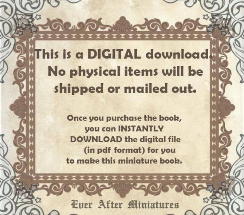May include: A digital download notice with a decorative border. The text reads: "This is a DIGITAL download. No physical items will be shipped or mailed out. Once you purchase the book, you can INSTANTLY DOWNLOAD the digital file (in pdf format) for you to make this miniature book. Ever After Miniatures"
