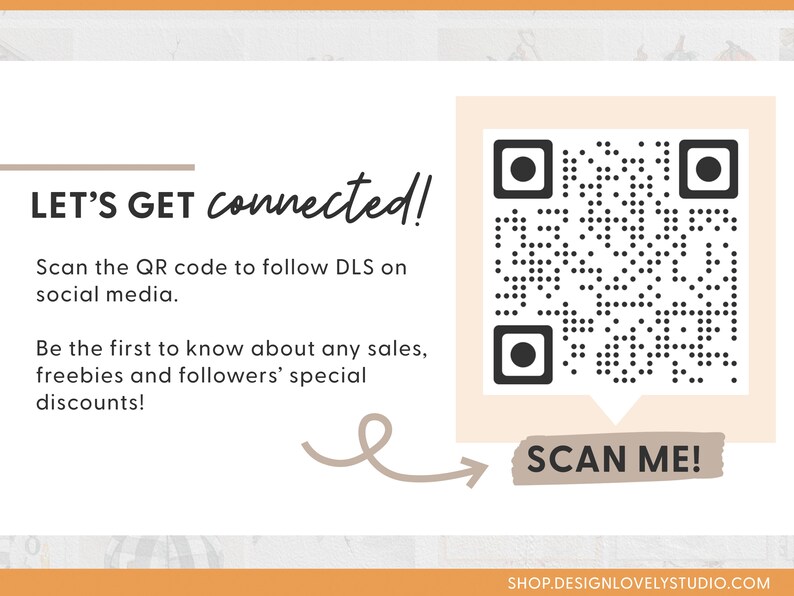 May include: A white and beige card with a black and white QR code. The text "LET'S GET connected!" is at the top of the card. The text "Scan the QR code to follow DLS on social media." is below the QR code. The text "Be the first to know about any sales, freebies and followers' special discounts!" is below the previous text. A brown arrow points to the right with the text "SCAN ME!" in a brown box. The text "SHOP.DESIGNLOVELYSTUDIO.COM" is at the bottom of the card.