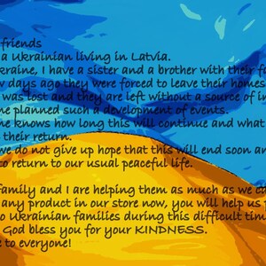 May include: A digital illustration of the Ukrainian flag with a message of support for Ukrainian families affected by the war. The text reads: "Dear friends, I am a Ukrainian living in Latvia. In Ukraine, I have a sister and a brother with their families. A few days ago they were forced to leave their homes. Jobs was lost and they are left without a source of income. No one planned such a development of events. No one knows how long this will continue and what will await them upon their return. But we do not give up hope that this will end soon and we will be able to return to our usual peaceful life. My family and I are helping them as much as we can. Buy any product in our store now, you will help us provide vital aid to two Ukrainian families during this difficult time! May God bless you for your KINDNESS. Peace to everyone!"