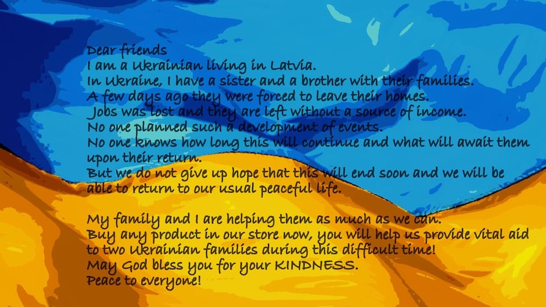 May include: A digital illustration of the Ukrainian flag with a message of support for Ukrainian families affected by the war. The text reads: "Dear friends, I am a Ukrainian living in Latvia. In Ukraine, I have a sister and a brother with their families. A few days ago they were forced to leave their homes. Jobs was lost and they are left without a source of income. No one planned such a development of events. No one knows how long this will continue and what will await them upon their return. But we do not give up hope that this will end soon and we will be able to return to our usual peaceful life. My family and I are helping them as much as we can. Buy any product in our store now, you will help us provide vital aid to two Ukrainian families during this difficult time! May God bless you for your KINDNESS. Peace to everyone!"