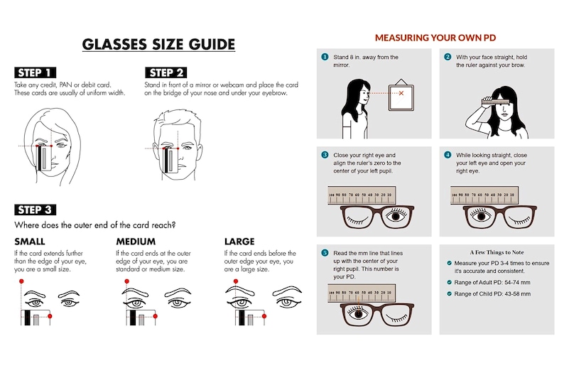 May include: A guide to measuring glasses size and pupillary distance (PD).  The guide includes illustrations of how to measure the size of your glasses using a credit card and how to measure your PD using a ruler.  The guide also includes a table with the standard ranges for adult and child PD measurements.