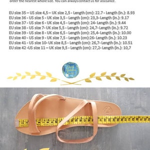 May include: A close-up of a tan leather sandal with a measuring tape showing the insole length is 27.2 cm or 10.7 inches. The text on the image reads: "In case you are not certain about your size, please measure the insole length of one of your sandals and check with the sole measurements below. If you wear a half size, order the nearest whole size. You can always contact us for assisance. EU size 35 - US size 4,5 - UK size 2,5 - Length (cm): 22.7 - Length (in.): 8.93 EU size 36 - US size 5 - UK size 3,5 - Length (cm): 23,3 - Length (in.): 9.17 EU size 37 - US size 6 - UK size 4,5 - Length (cm): 24 - Length (in.): 9.44 EU size 38 - US size 7 - UK size 5,5 - Length (cm): 24,7 - Length (in.): 9.72 EU size 39 - US size 8 - UK size 6,5 - Length (cm): 25,4 - Length (in.): 10.00 EU size 40 - US size 9 - UK size 7,5 - Length (cm): 26 - Length (in.): 10.23 EU size 41 - US size 10 - UK size 8,5 - Length (cm): 26,7 - Length (in.): 10.51 EU size 42 - US size 11 - UK size 9,5 - Length (cm): 27,2 - Length (in.): 10,7"