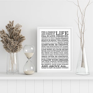 May include: Black and white typography print with a motivational quote about life. The quote reads "Find a passion and pursue it. Life. Fall in love. Dream big. Drink wine. Eat great food and spend quality time with good friends. Laugh everyday. Believe in magic. Tell stories. Reminisce about the good old days but look with optimism to the future. Travel often. Learn more. Be creative. Spend time with people you admire. Seize opportunities when they reveal themselves. Love with all your heart. Never give up. Do what you love. Be true to who you are. Make time to enjoy the simple things in life. Spend time with family. Forgive even when it's hard. Smile often. Be grateful. Be the change you wish to see in the world. Follow your dreams. Try new things. Work hard. Be thankful. Be nice to everyone. Be happy. Live for today. And above all... Make every moment count."