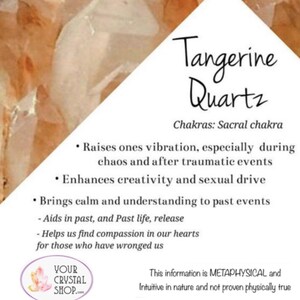 May include: Tangerine Quartz crystal with information about its metaphysical properties and chakra alignment. The text states that it raises ones vibration, enhances creativity, brings calm, and aids in past life release. It also mentions that it helps find compassion in our hearts for those who have wronged us. The text ends with a disclaimer that the information is metaphysical and intuitive in nature and not proven physically true.