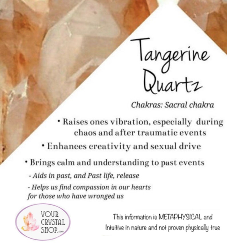 May include: Tangerine Quartz crystal with information about its metaphysical properties and chakra alignment. The text states that it raises ones vibration, enhances creativity, brings calm, and aids in past life release. It also mentions that it helps find compassion in our hearts for those who have wronged us. The text ends with a disclaimer that the information is metaphysical and intuitive in nature and not proven physically true.