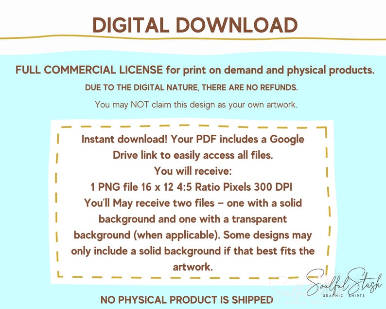 The image is a digital download that includes a Google Drive link to download the files. The text states that there are no refunds for the design, and the user may not claim it as their own artwork. The design includes a Google Drive link to access the files, and the user will receive two files - one with a solid background and one with a transparent background (when applicable). The text also mentions that no physical product is shipped.