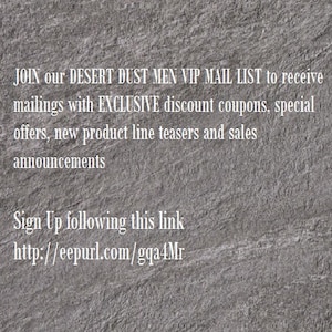 May include: Text on a gray textured background that reads: JOIN our DESERT DUST MEN VIP MAIL LIST to receive mailings with EXCLUSIVE discount coupons, special offers, new product line teasers and sales announcements Sign Up following this link http://eepurl.com/gqa4Mr