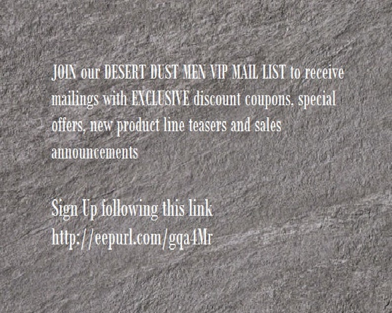 May include: Text on a gray textured background that reads: JOIN our DESERT DUST MEN VIP MAIL LIST to receive mailings with EXCLUSIVE discount coupons, special offers, new product line teasers and sales announcements Sign Up following this link http://eepurl.com/gqa4Mr