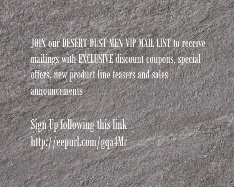 May include: Text on a gray textured background that reads: JOIN our DESERT DUST MEN VIP MAIL LIST to receive mailings with EXCLUSIVE discount coupons, special offers, new product line teasers and sales announcements Sign Up following this link http://eepurl.com/gqa4Mr