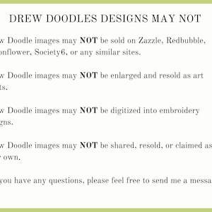 May include: Text on a green background stating that Drew Doodle images may not be sold on Zazzle, Redbubble, Spoonflower, Society6, or any similar sites. The text also states that the images may not be enlarged and resold as art prints, digitized into embroidery designs, or shared, resold, or claimed as your own. The text ends with "If you have any questions, please feel free to send me a message."