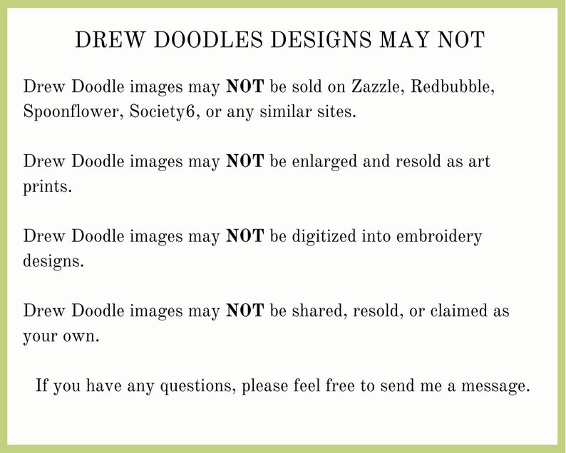 May include: Text on a green background stating that Drew Doodle images may not be sold on Zazzle, Redbubble, Spoonflower, Society6, or any similar sites. The text also states that the images may not be enlarged and resold as art prints, digitized into embroidery designs, or shared, resold, or claimed as your own. The text ends with "If you have any questions, please feel free to send me a message."