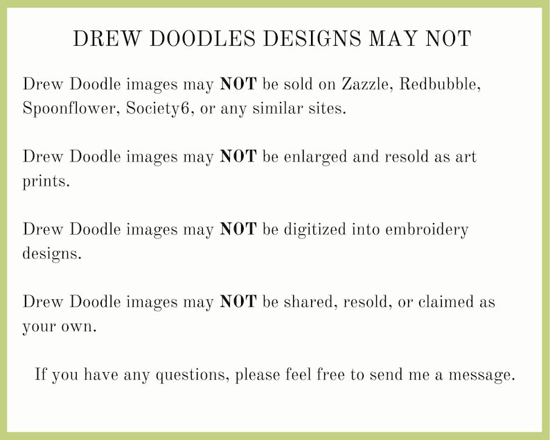 Pu&ograve; includere: Testo su sfondo verde che indica che le immagini di Drew Doodle non possono essere vendute su Zazzle, Redbubble, Spoonflower, Society6 o siti simili. Il testo afferma anche che le immagini non possono essere ingrandite e rivendute come stampe d'arte, digitalizzate in ricamo o condivise, rivendute o rivendicate come proprie. Il testo termina con "Se hai domande, non esitare a inviarmi un messaggio."