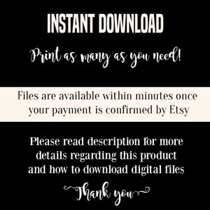 May include: Black and white text on a white background. The text reads "INSTANT DOWNLOAD Print as many as you need! Files are available within minutes once your payment is confirmed by Etsy Please read description for more details regarding this product and how to download digital files Thank you"