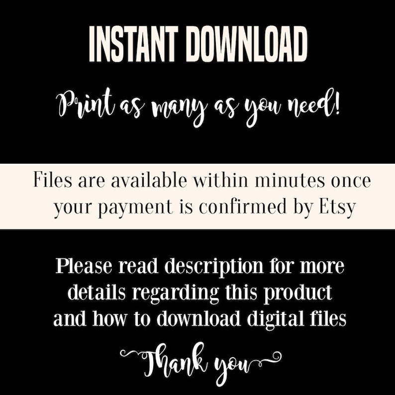 May include: Black and white text on a white background. The text reads "INSTANT DOWNLOAD Print as many as you need! Files are available within minutes once your payment is confirmed by Etsy Please read description for more details regarding this product and how to download digital files Thank you"