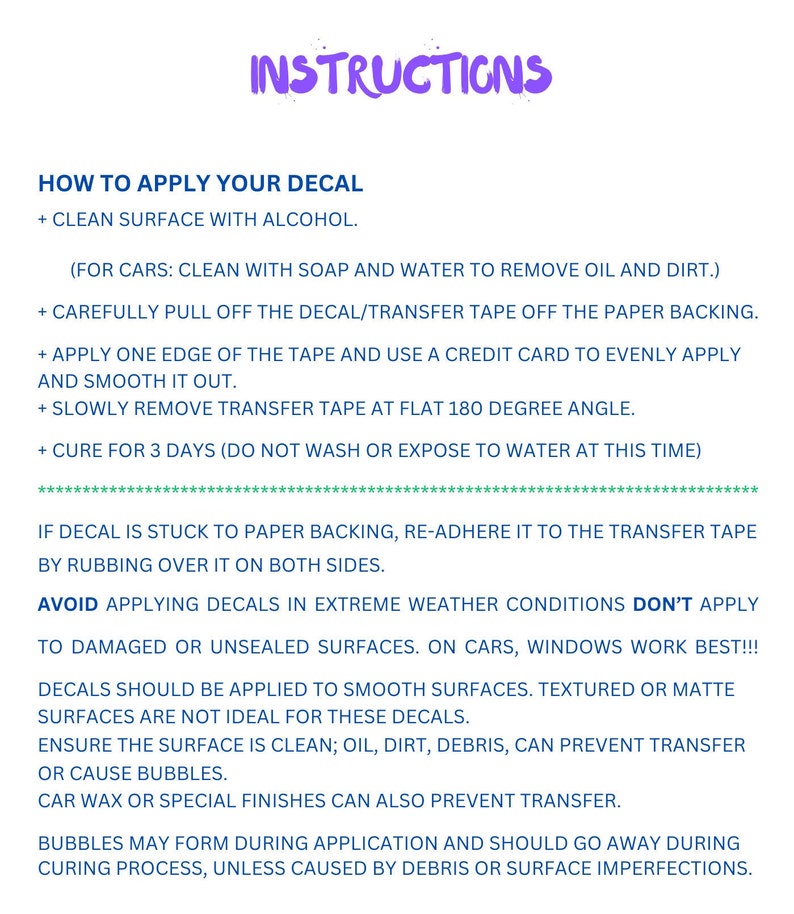 May include: Instructions for applying a decal. The instructions include cleaning the surface, removing the decal from the backing, applying the decal, and curing the decal for three days. The instructions also include tips for avoiding bubbles and applying the decal to different surfaces.