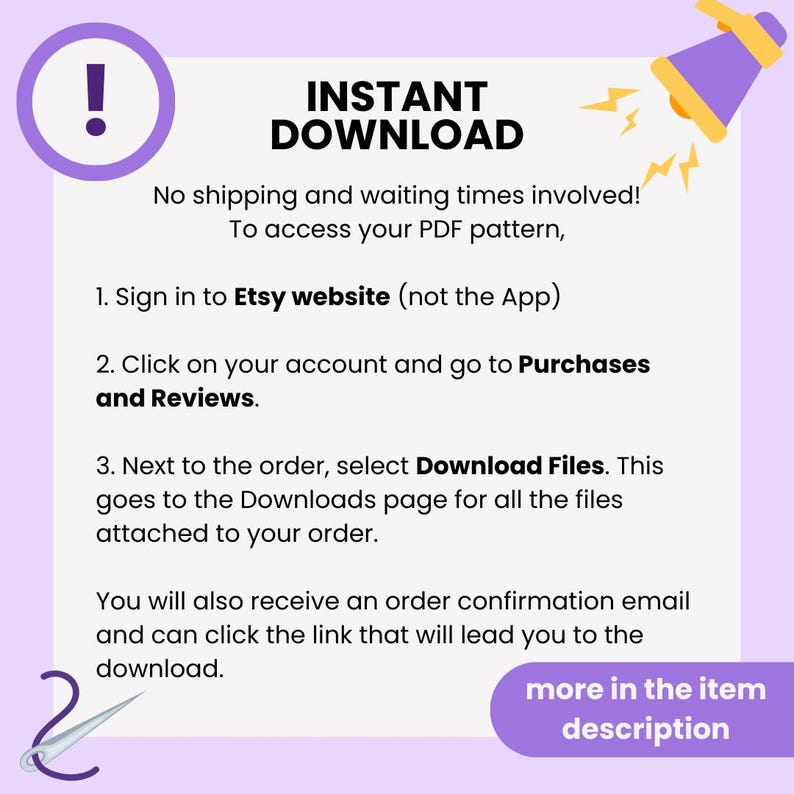 Puede incluir: Un gr&aacute;fico morado y amarillo con un meg&aacute;fono y un signo de exclamaci&oacute;n. El texto dice "INSTANT DOWNLOAD" y proporciona instrucciones sobre c&oacute;mo descargar un producto digital de Etsy. El texto dice "&iexcl;Sin env&iacute;o ni tiempos de espera! Para acceder a su patr&oacute;n PDF, 1. Inicie sesi&oacute;n en el sitio web de Etsy (no la aplicaci&oacute;n) 2. Haga clic en su cuenta y vaya a Compras y rese&ntilde;as. 3. Junto al pedido, seleccione Descargar archivos. Esto lo lleva a la p&aacute;gina de Descargas para todos los archivos adjuntos a su pedido. Tambi&eacute;n recibir&aacute; un correo electr&oacute;nico de confirmaci&oacute;n del pedido y puede hacer clic en el enlace que lo llevar&aacute; a la descarga. m&aacute;s en la descripci&oacute;n del art&iacute;culo"