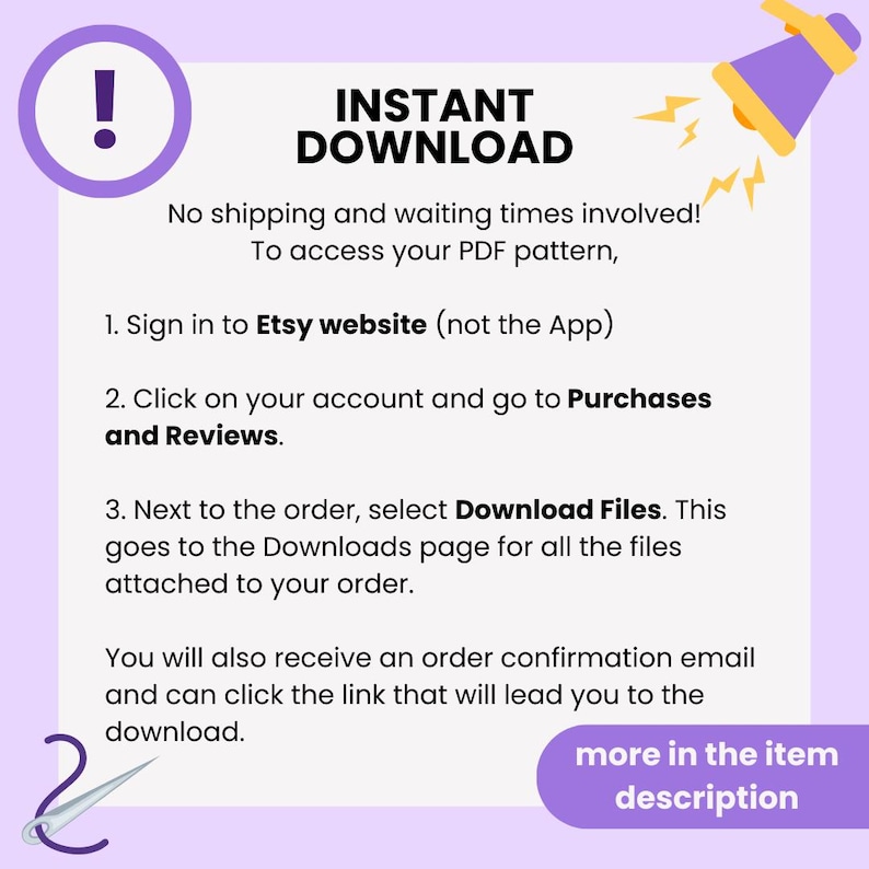 May include: A purple and yellow graphic with a megaphone and exclamation point. The text reads "INSTANT DOWNLOAD" and explains how to download a digital product from Etsy. The text says "No shipping and waiting times involved! To access your PDF pattern, 1. Sign in to Etsy website (not the App) 2. Click on your account and go to Purchases and Reviews. 3. Next to the order, select Download Files. This goes to the Downloads page for all the files attached to your order. You will also receive an order confirmation email and can click the link that will lead you to the download. more in the item description"