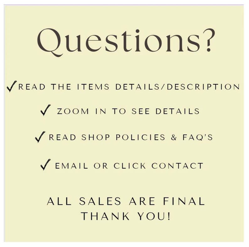 May include: A yellow background with black text that reads "Questions?" followed by a list of instructions: "READ THE ITEMS DETAILS/DESCRIPTION", "ZOOM IN TO SEE DETAILS", "READ SHOP POLICIES & FAQ'S", "EMAIL OR CLICK CONTACT", "ALL SALES ARE FINAL", and "THANK YOU!"
