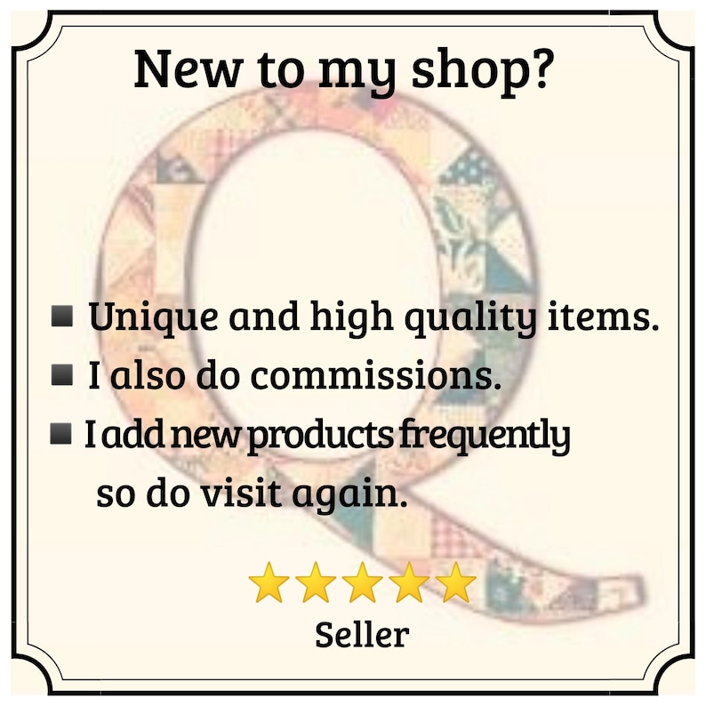 May include: A square sign with a decorative border featuring the text New to my shop? followed by three bullet points: Unique and high quality items, I also do commissions, and I add new products frequently so do visit again. A large letter Q with a patchwork pattern is in the background, and five yellow stars are displayed above the word Seller.