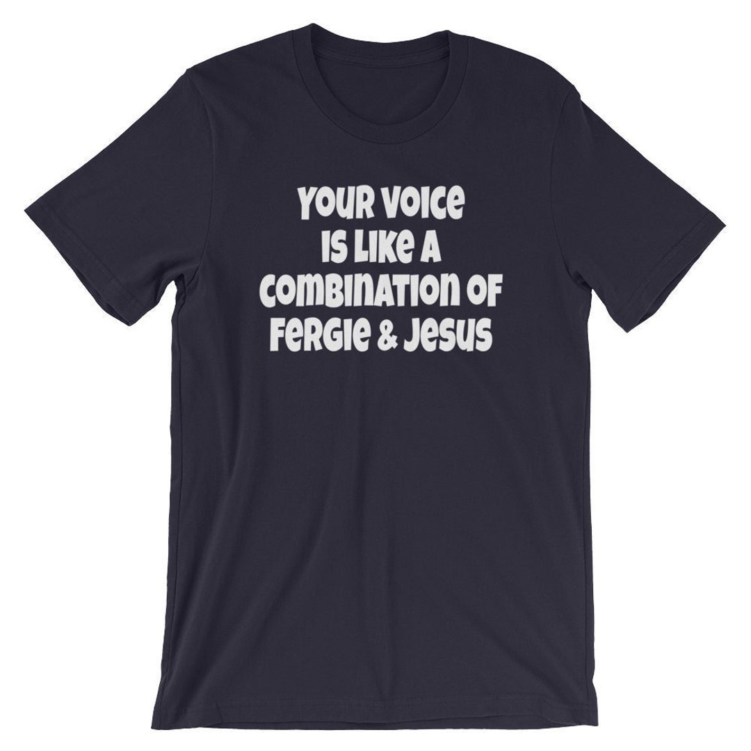 Your Voice is Like A Combination of Fergie and Jesus Unisex Tshirt