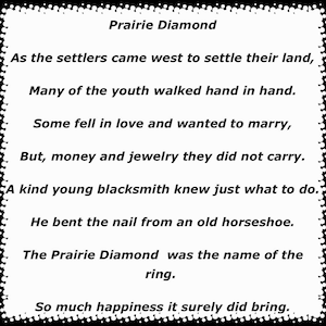 May include: Black and white text on a white background with a black border. The text reads: "Prairie Diamond" As the settlers came west to settle their land, Many of the youth walked hand in hand. Some fell in love and wanted to marry, But, money and jewelry they did not carry. A kind young blacksmith knew just what to do. He bent the nail from an old horseshoe. The Prairie Diamond was the name of the ring. So much happiness it surely did bring.