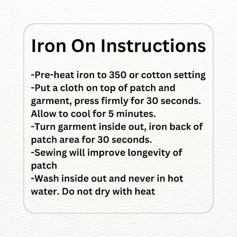 May include: Iron-on instructions for applying a patch to fabric.  Pre-heat iron to 350 degrees Fahrenheit or cotton setting. Place a cloth over the patch and garment, press firmly for 30 seconds. Allow to cool for 5 minutes. Turn garment inside out and iron the back of the patch for 30 seconds. Sewing will improve the longevity of the patch. Wash inside out and never in hot water. Do not dry with heat.