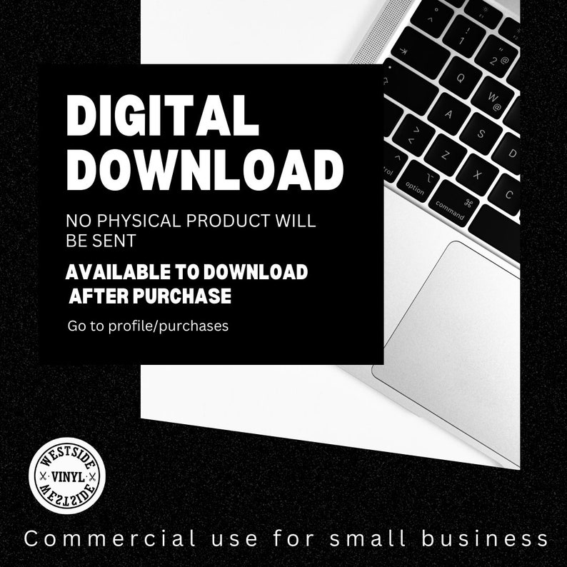 May include: A black and white image with the text "DIGITAL DOWNLOAD" in large white letters. The text "NO PHYSICAL PRODUCT WILL BE SENT" is below the title. The text "AVAILABLE TO DOWNLOAD AFTER PURCHASE" is below that. The text "Go to profile/purchases" is below that. The image also includes a laptop computer with a white keyboard and trackpad. The laptop is partially visible in the upper right corner of the image. The image also includes a small black and white logo in the lower left corner of the image. The logo says "WESTSIDE X-VINYL X". The text "Commercial use for small business" is below the logo.