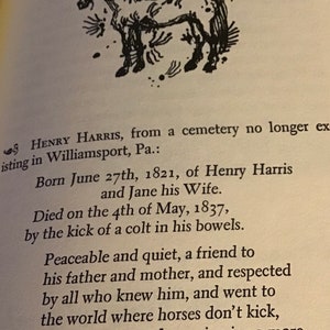 Pu&ograve; includere: Illustrazione in bianco e nero di un cavallo, con il testo "S HENRY HARRIS, from a cemetery no longer existing in Williamsport, Pa.: Born June 27th, 1821, of Henry Harris and Jane his Wife. Died on the 4th of May, 1837, by the kick of a colt in his bowels. Peaceable and quiet, a friend to his father and mother, and respected by all who knew him, and went to the world where horses don't kick, where sorrow and weeping is no more."