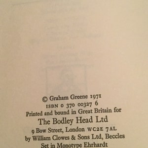 May include: A black and white image of a book's copyright page. The text reads: "Graham Greene 1971 ISBN 0 370 00327 6 Printed and bound in Great Britain for The Bodley Head Ltd 9 Bow Street, London WC2E 7AL by William Clowes & Sons Ltd, Beccles Set in Monotype Ehrhardt First published 1971"